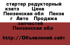 стартер редукторный кзатэ 08. › Цена ­ 1 500 - Пензенская обл., Пенза г. Авто » Продажа запчастей   . Пензенская обл.